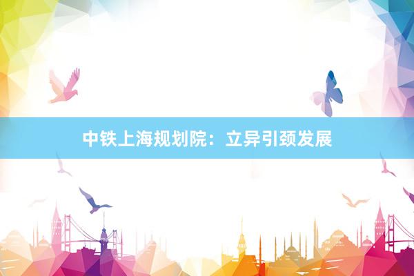 中铁上海规划院:立异引颈发展